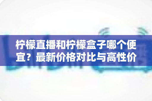 柠檬直播和柠檬盒子哪个便宜?最新价格对比与高性价比选购指南全解析 柠檬直播和柠檬盒子哪个便宜?最新价格对比与高性价比选购指南全解析