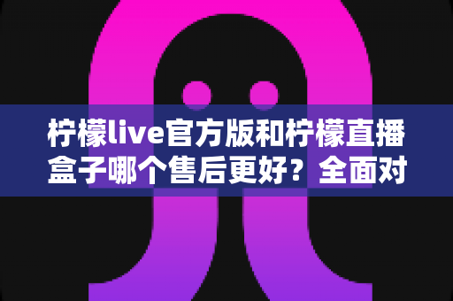 柠檬live官方版和柠檬直播盒子哪个售后更好？全面对比与选择指南