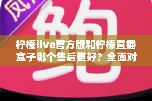 柠檬live官方版和柠檬直播盒子哪个售后更好？全面对比与选择指南