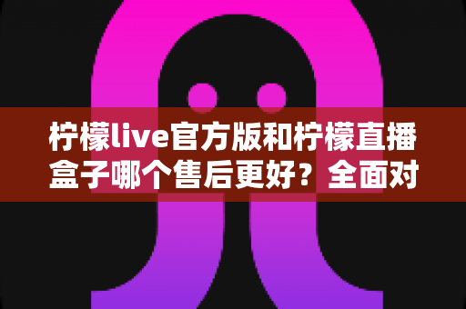 柠檬live官方版和柠檬直播盒子哪个售后更好？全面对比与选择指南