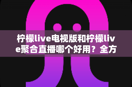 柠檬live电视版和柠檬live聚合直播哪个好用？全方位深度对比测评，帮你一次选对不踩坑
