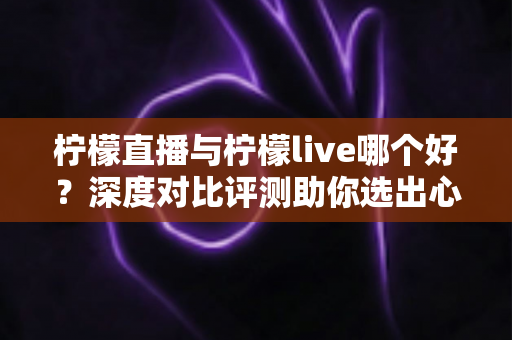 柠檬直播与柠檬live哪个好?深度对比评测助你选出心仪直播平台 柠檬直播与柠檬live哪个好?深度对比评测助你选出心仪直播平台
