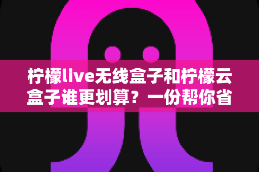 柠檬live无线盒子和柠檬云盒子谁更划算？一份帮你省钱的深度选购指南