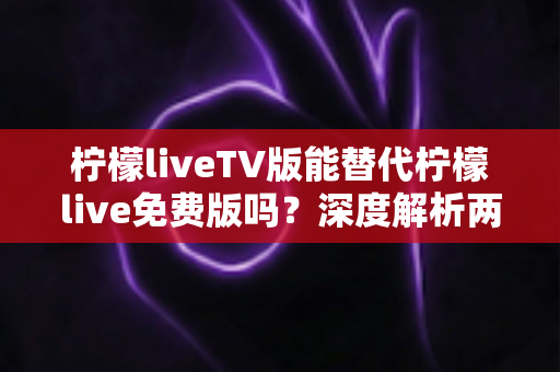 柠檬liveTV版能替代柠檬live免费版吗？深度解析两大版本差异，帮你选对观影神器