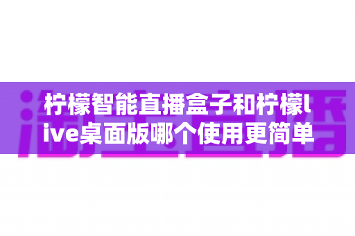 柠檬智能直播盒子和柠檬live桌面版哪个使用更简单？新手主播必看的深度对比与选购指南