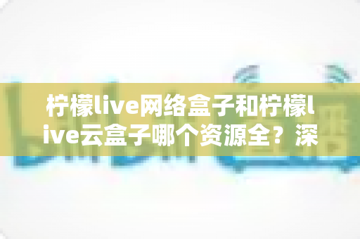 柠檬live网络盒子和柠檬live云盒子哪个资源全?深度对比全解析,看完再买不踩坑 柠檬live网络盒子和柠檬live云盒子哪个资源全?深度对比全解析,看完再买不踩坑
