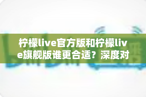 柠檬live官方版和柠檬live旗舰版谁更合适？深度对比分析助你做出明智选择