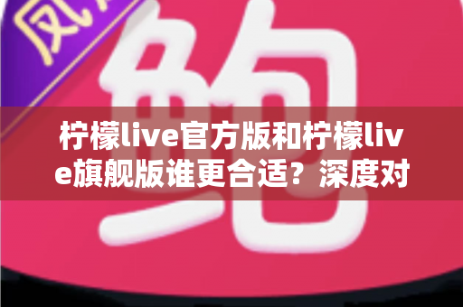 柠檬live官方版和柠檬live旗舰版谁更合适？深度对比分析助你做出明智选择