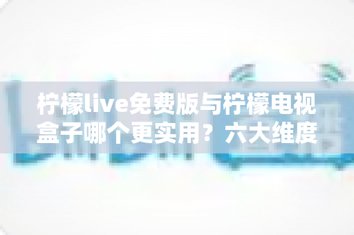柠檬live免费版与柠檬电视盒子哪个更实用？六大维度深度对比帮你选出最优方案