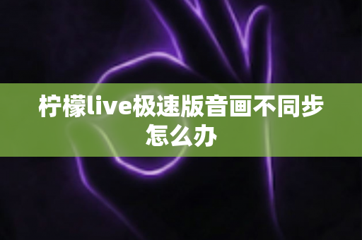 柠檬live极速版音画不同步怎么办