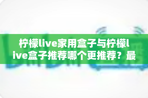 柠檬live家用盒子与柠檬live盒子推荐哪个更推荐?最全选购对比指南帮你一次看懂 柠檬live家用盒子与柠檬live盒子推荐哪个更推荐?最全选购对比指南帮你一次看懂