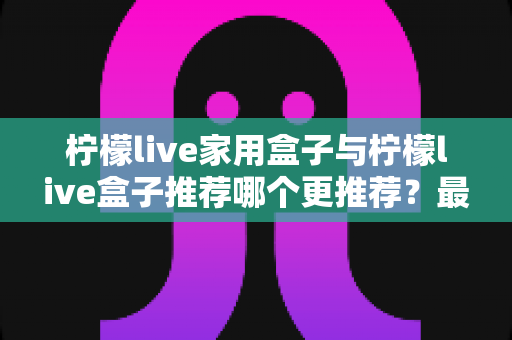 柠檬live家用盒子与柠檬live盒子推荐哪个更推荐?最全选购对比指南帮你一次看懂 柠檬live家用盒子与柠檬live盒子推荐哪个更推荐?最全选购对比指南帮你一次看懂