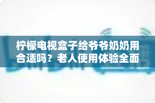 柠檬电视盒子给爷爷奶奶用合适吗?老人使用体验全面解析与实用设置指南 柠檬电视盒子给爷爷奶奶用合适吗?老人使用体验全面解析与实用设置指南