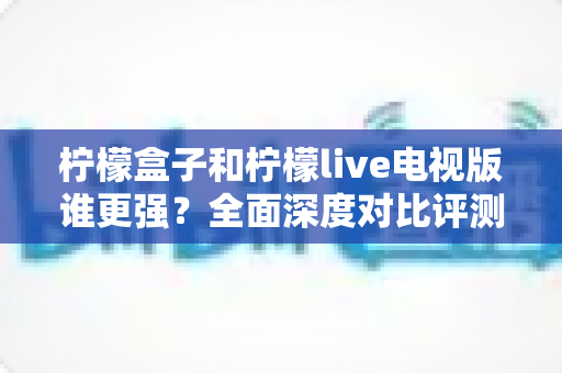 柠檬盒子和柠檬live电视版谁更强?全面深度对比评测帮你轻松做选择 柠檬盒子和柠檬live电视版谁更强?全面深度对比评测帮你轻松做选择