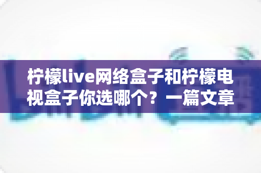 柠檬live网络盒子和柠檬电视盒子你选哪个?一篇文章看懂两款盒子的差异,选对家庭影音好帮手 柠檬live网络盒子和柠檬电视盒子你选哪个?一篇文章看懂两款盒子的差异,选对家庭影音好帮手