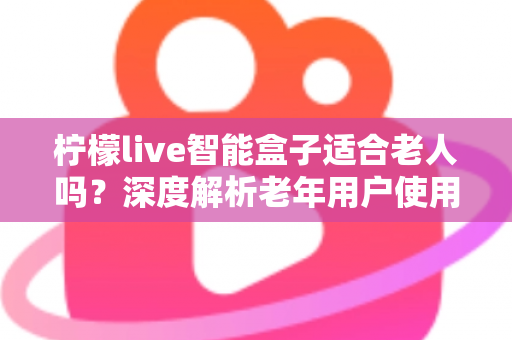 柠檬live智能盒子适合老人吗？深度解析老年用户使用体验与选购指南