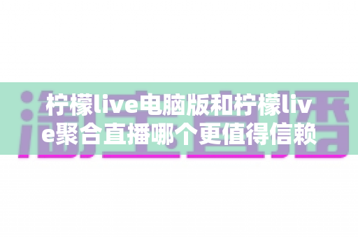 柠檬live电脑版和柠檬live聚合直播哪个更值得信赖？全面对比安全、功能与口碑的深度选购指南