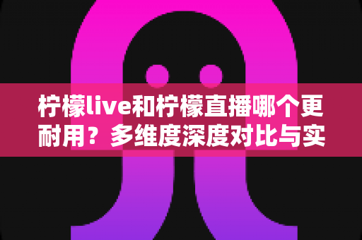 柠檬live和柠檬直播哪个更耐用？多维度深度对比与实用选择全指南