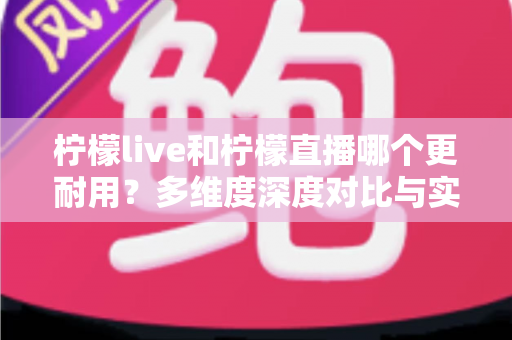 柠檬live和柠檬直播哪个更耐用？多维度深度对比与实用选择全指南
