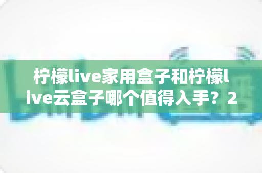 柠檬live家用盒子和柠檬live云盒子哪个值得入手?2024年最全选购指南帮你轻松做决定 柠檬live家用盒子和柠檬live云盒子哪个值得入手?2024年最全选购指南帮你轻松做决定