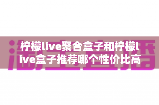 柠檬live聚合盒子和柠檬live盒子推荐哪个性价比高?一文看懂差异与选购建议 柠檬live聚合盒子和柠檬live盒子推荐哪个性价比高?一文看懂差异与选购建议