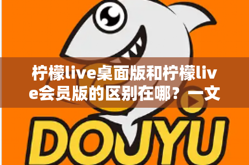 柠檬live桌面版和柠檬live会员版的区别在哪？一文看懂两大版本核心差异与选择指南
