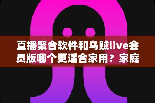 直播聚合软件和乌贼live会员版哪个更适合家用？家庭观影选购全指南