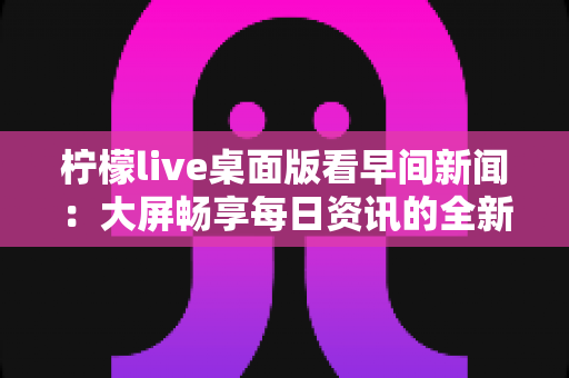 柠檬live桌面版看早间新闻：大屏畅享每日资讯的全新体验指南