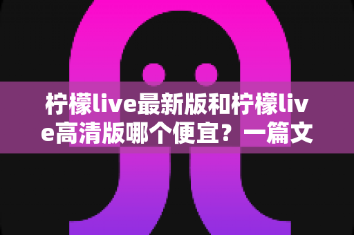 柠檬live最新版和柠檬live高清版哪个便宜？一篇文章帮你算清性价比账