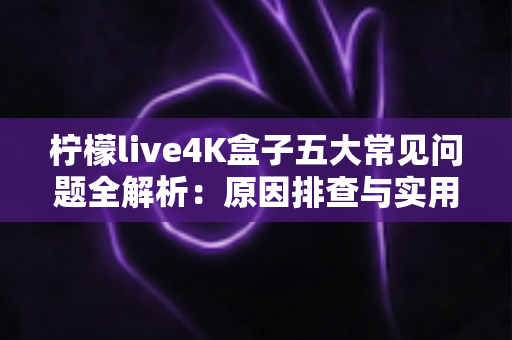 柠檬live4K盒子五大常见问题全解析:原因排查与实用解决方案一站式指南 柠檬live4K盒子五大常见问题全解析:原因排查与实用解决方案一站式指南