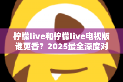 柠檬live和柠檬live电视版谁更香？2025最全深度对比评测，看完不再纠结选哪个