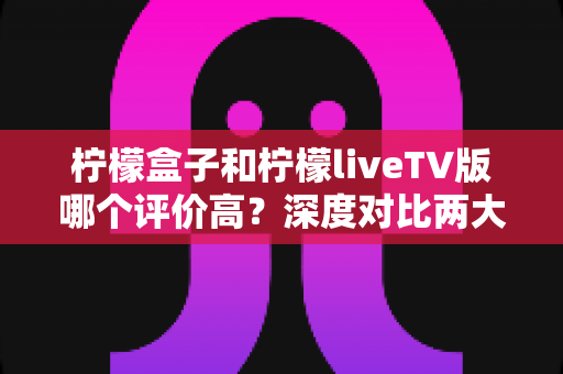 柠檬盒子和柠檬liveTV版哪个评价高？深度对比两大电视应用的用户口碑与真实体验