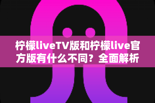 柠檬liveTV版和柠檬live官方版有什么不同？全面解析两大版本差异，助你选出最适合的直播观看方案