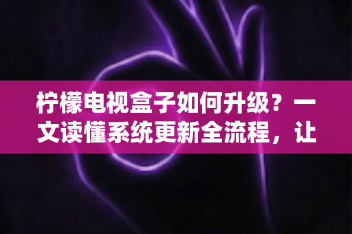 柠檬电视盒子如何升级？一文读懂系统更新全流程，让老盒子重获新生