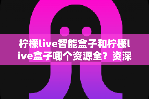 柠檬live智能盒子和柠檬live盒子哪个资源全?资深玩家深度实测对比,看完不再纠结选哪款 柠檬live智能盒子和柠檬live盒子哪个资源全?资深玩家深度实测对比,看完不再纠结选哪款
