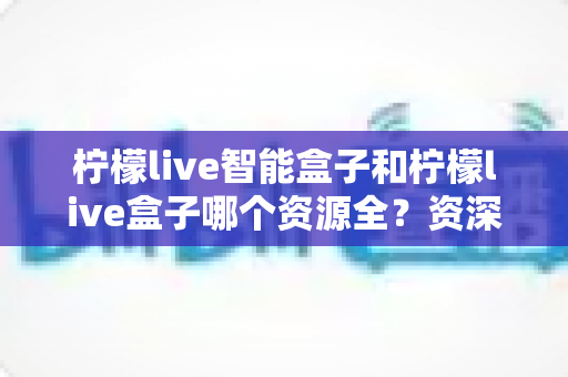 柠檬live智能盒子和柠檬live盒子哪个资源全?资深玩家深度实测对比,看完不再纠结选哪款 柠檬live智能盒子和柠檬live盒子哪个资源全?资深玩家深度实测对比,看完不再纠结选哪款