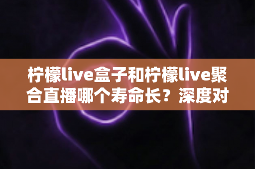 柠檬live盒子和柠檬live聚合直播哪个寿命长？深度对比分析帮你选对不踩坑