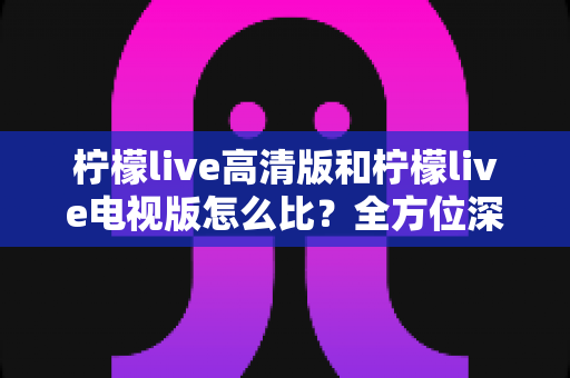 柠檬live高清版和柠檬live电视版怎么比？全方位深度评测帮你选出最适合的版本