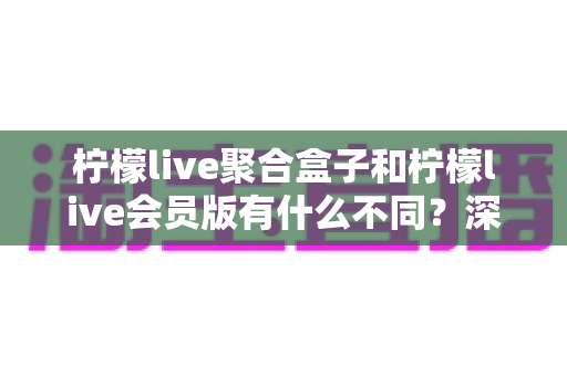 柠檬live聚合盒子和柠檬live会员版有什么不同？深度解析两种版本的核心区别与选择指南