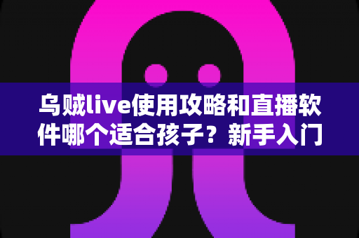 乌贼live使用攻略和直播软件哪个适合孩子？新手入门与家长安心指南