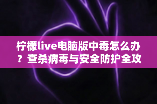 柠檬live电脑版中毒怎么办?查杀病毒与安全防护全攻略一次讲清楚 柠檬live电脑版中毒怎么办?查杀病毒与安全防护全攻略一次讲清楚