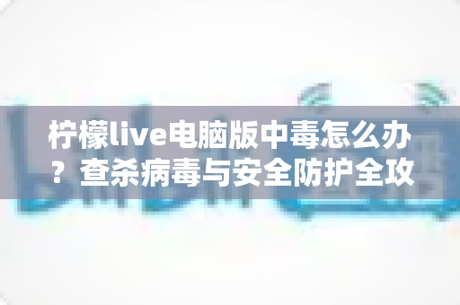 柠檬live电脑版中毒怎么办?查杀病毒与安全防护全攻略一次讲清楚 柠檬live电脑版中毒怎么办?查杀病毒与安全防护全攻略一次讲清楚