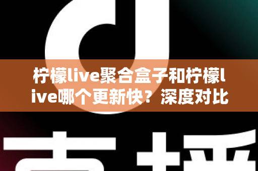 柠檬live聚合盒子和柠檬live哪个更新快？深度对比解析与选择指南