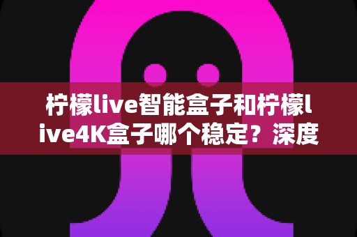 柠檬live智能盒子和柠檬live4K盒子哪个稳定？深度对比两款电视盒子，帮你选对不选贵