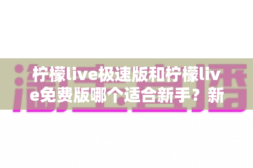 柠檬live极速版和柠檬live免费版哪个适合新手？新手入门选版指南与实用建议