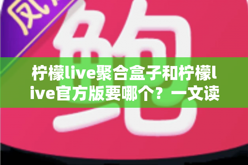 柠檬live聚合盒子和柠檬live官方版要哪个？一文读懂两大版本区别与选择指南