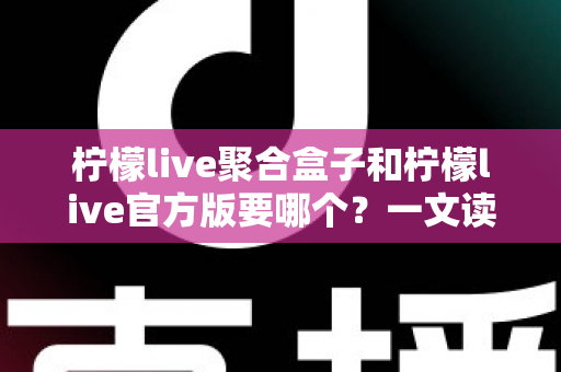 柠檬live聚合盒子和柠檬live官方版要哪个？一文读懂两大版本区别与选择指南
