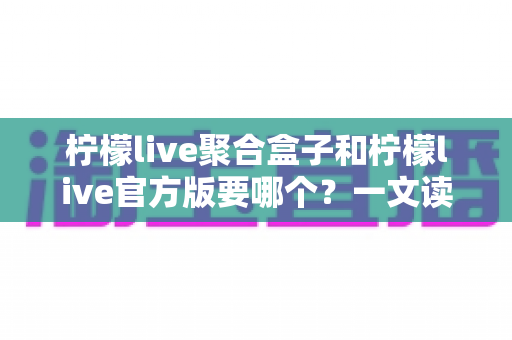 柠檬live聚合盒子和柠檬live官方版要哪个？一文读懂两大版本区别与选择指南
