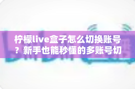 柠檬live盒子怎么切换账号？新手也能秒懂的多账号切换完整教程与实用技巧
