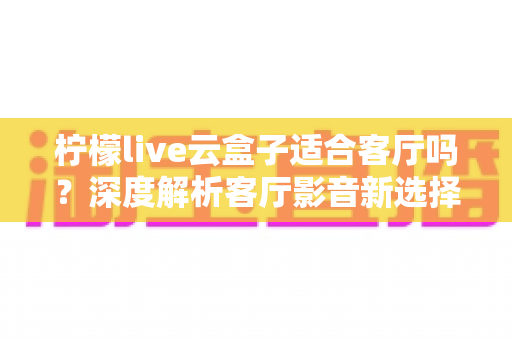 柠檬live云盒子适合客厅吗?深度解析客厅影音新选择的真实表现 柠檬live云盒子适合客厅吗?深度解析客厅影音新选择的真实表现